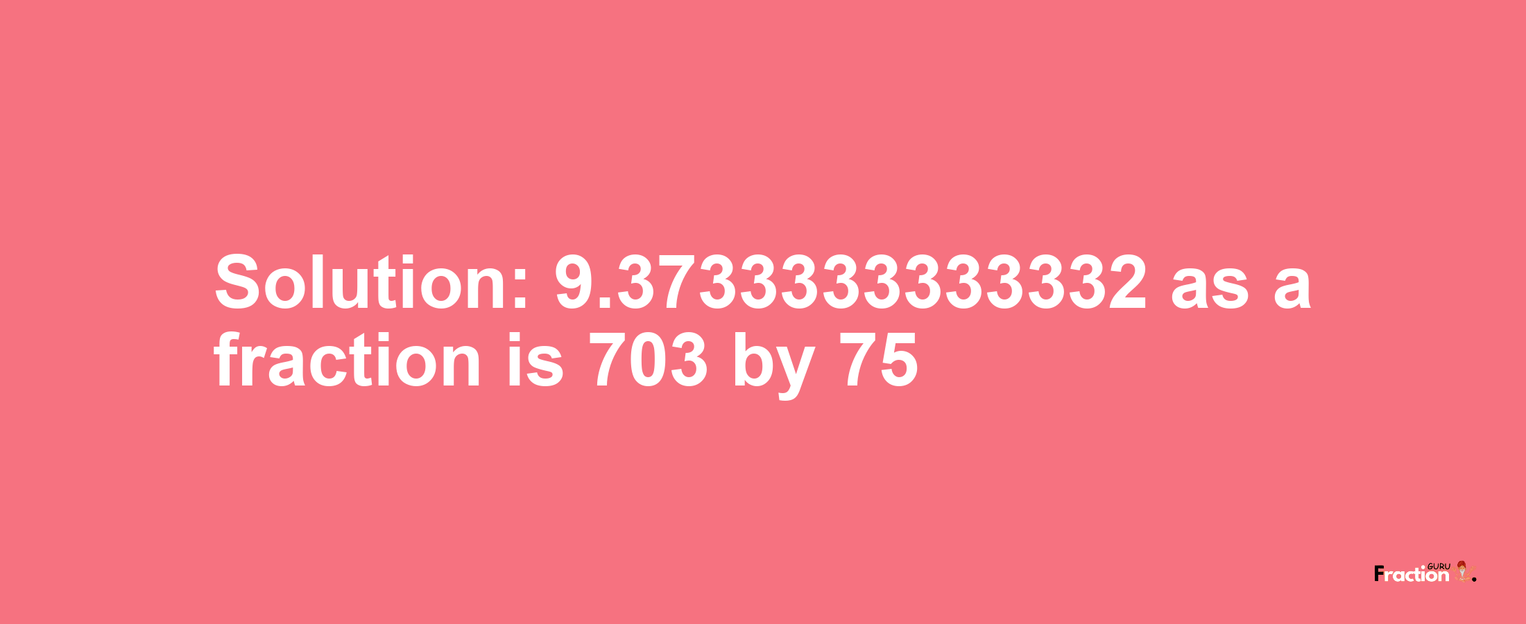 Solution:9.3733333333332 as a fraction is 703/75